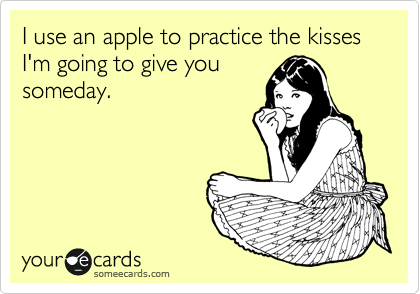 I use an apple to practice the kisses I'm going to give you
someday.