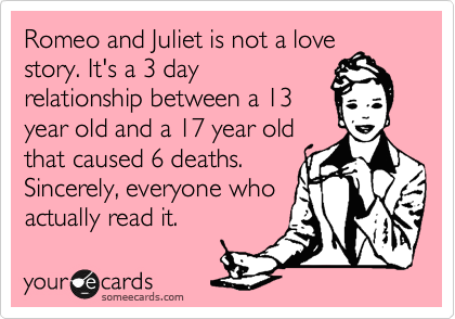 Romeo and Juliet is not a love
story. It's a 3 day
relationship between a 13
year old and a 17 year old
that caused 6 deaths.
Sincerely, everyone who
actually read it.