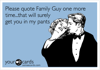Please quote Family Guy one more time...that will surely
get you in my pants