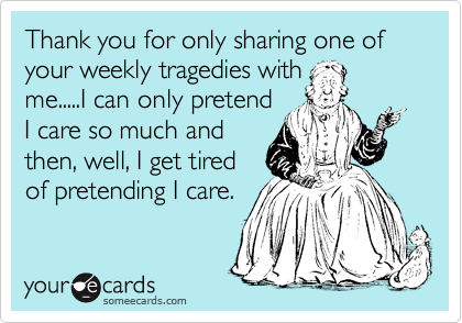 Thank you for only sharing one of your weekly tragedies with
me.....I can only pretend
I care so much and
then, well, I get tired
of pretending I care.