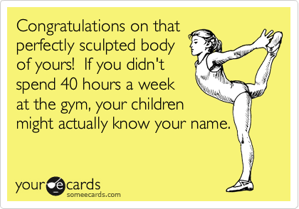 Congratulations on that
perfectly sculpted body
of yours!  If you didn't
spend 40 hours a week
at the gym, your children
might actually know your name.