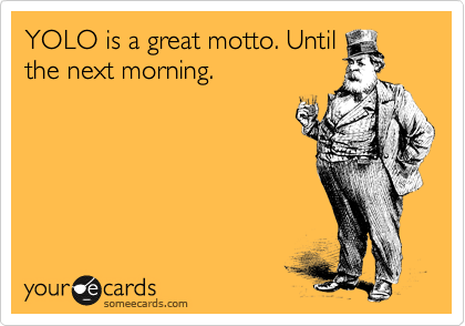 YOLO is a great motto. Until
the next morning.