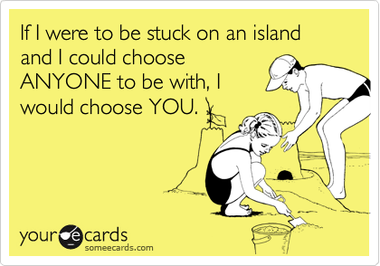 If I were to be stuck on an island and I could choose
ANYONE to be with, I
would choose YOU.