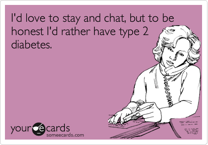 I'd love to stay and chat, but to be honest I'd rather have type 2 diabetes.