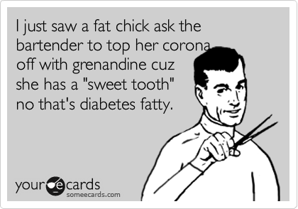 I just saw a fat chick ask the bartender to top her corona 
off with grenandine cuz 
she has a "sweet tooth" 
no that's diabetes fatty.