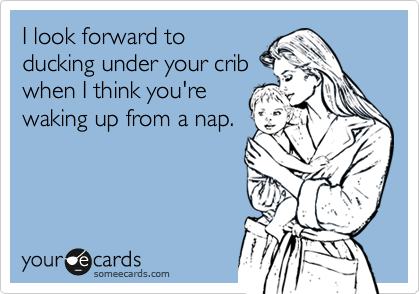 I look forward to
ducking under your crib
when I think you're
waking up from a nap.