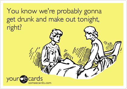 You know we're probably gonna get drunk and make out tonight, right?