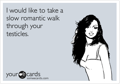 I would like to take a
slow romantic walk
through your
testicles.