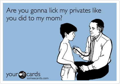 Are you gonna lick my privates like you did to my mom?