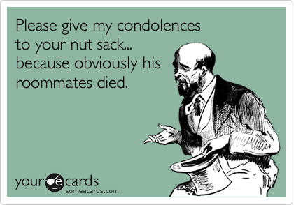 Please give my condolences
to your nut sack...
because obviously his 
roommates died.