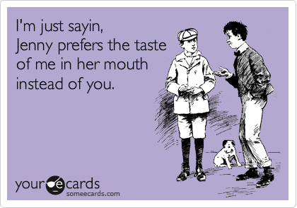I'm just sayin,
Jenny prefers the taste
of me in her mouth
instead of you.