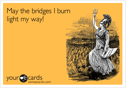 May the bridges I burn
light my way!
