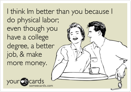 I think Im better than you because I do physical labor;
even though you
have a college
degree, a better
job, & make
more money.