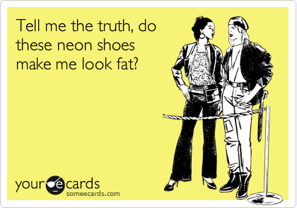 Tell me the truth, do
these neon shoes
make me look fat?