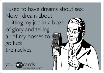 I used to have dreams about sex. Now I dream about
quitting my job in a blaze
of glory and telling
all of my bosses to
go fuck
themselves. 