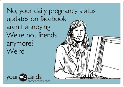 No, your daily pregnancy status updates on facebook
aren't annoying.
We're not friends
anymore?
Weird.