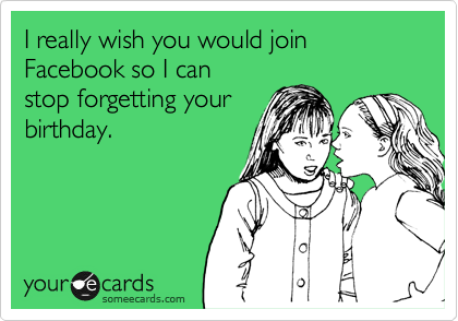 I really wish you would join Facebook so I can 
stop forgetting your
birthday.