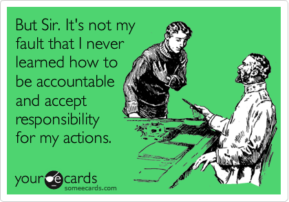 But Sir. It's not my
fault that I never
learned how to 
be accountable
and accept
responsibility
for my actions.