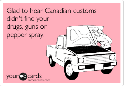 Glad to hear Canadian customs
didn't find your
drugs, guns or
pepper spray.
