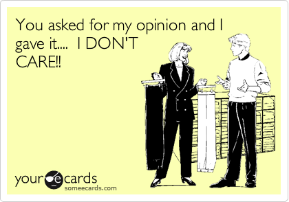 You asked for my opinion and I
gave it....  I DON'T
CARE!!
