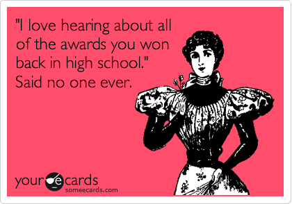 "I love hearing about all
of the awards you won
back in high school."
Said no one ever. 