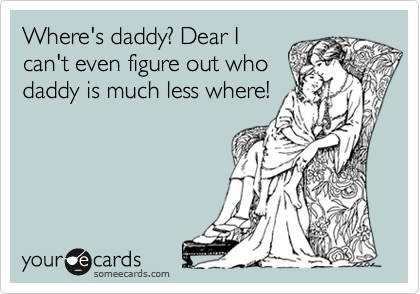 Where's daddy? Dear I
can't even figure out who
daddy is much less where!