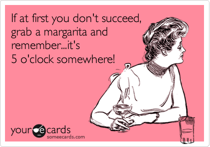 If at first you don't succeed, 
grab a margarita and
remember...it's
5 o'clock somewhere!