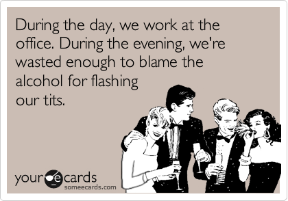During the day, we work at the office. During the evening, we're wasted enough to blame the alcohol for flashing
our tits.