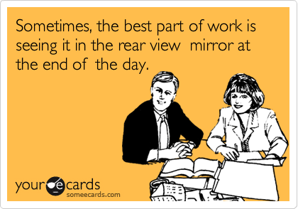 Sometimes, the best part of work is seeing it in the rear view  mirror at the end of  the day.