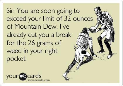 Sir: You are soon going to
exceed your limit of 32 ounces
of Mountain Dew, I've
already cut you a break
for the 26 grams of 
weed in your right
pocket.  