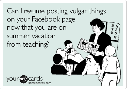 Can I resume posting vulgar things on your Facebook page
now that you are on
summer vacation
from teaching?