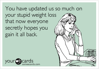 You have updated us so much on your stupid weight loss
that now everyone
secretly hopes you
gain it all back.