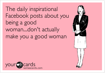 The daily inspirational
Facebook posts about you
being a good
woman....don't actually
make you a good woman