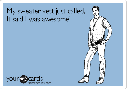 My sweater vest just called, 
It said I was awesome!