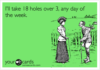 I'll take 18 holes over 3, any day of the week.