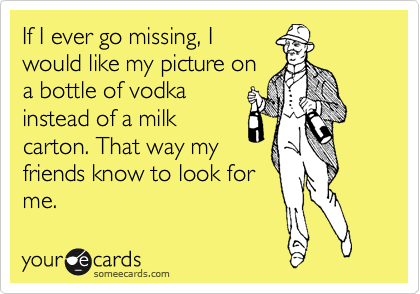 If I ever go missing, I
would like my picture on
a bottle of vodka
instead of a milk
carton. That way my
friends know to look for
me.
