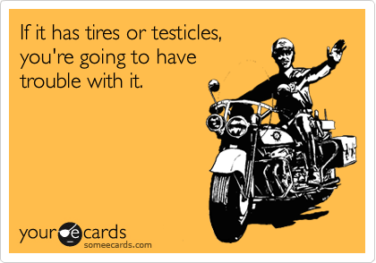 If it has tires or testicles, 
you're going to have 
trouble with it.
