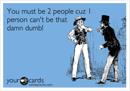 You must be 2 people cuz 1
person can't be that
damn dumb!