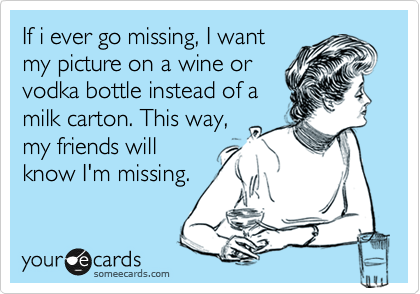 If i ever go missing, I want
my picture on a wine or
vodka bottle instead of a
milk carton. This way,
my friends will
know I'm missing.