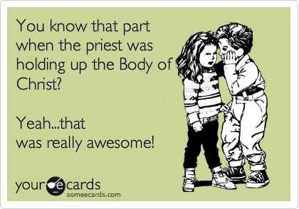 You know that part
when the priest was
holding up the Body of
Christ?

Yeah...that
was really awesome!