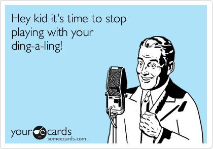 Hey kid it's time to stop 
playing with your 
ding-a-ling! 