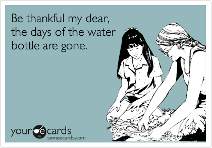 Be thankful my dear,
the days of the water
bottle are gone.