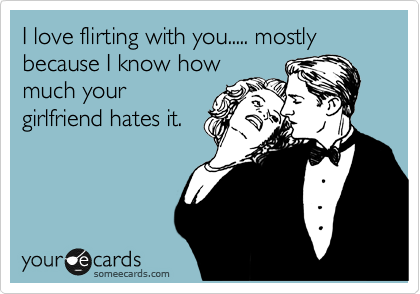 I love flirting with you..... mostly because I know how
much your
girlfriend hates it.