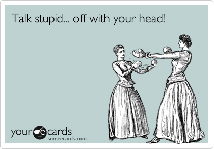 Talk stupid... off with your head!