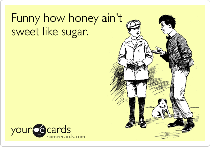 Funny how honey ain't
sweet like sugar.