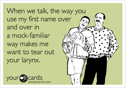 When we talk, the way you
use my first name over 
and over in
a mock-familiar
way makes me
want to tear out
your larynx.
