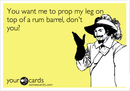 You want me to prop my leg on top of a rum barrel, don't
you?