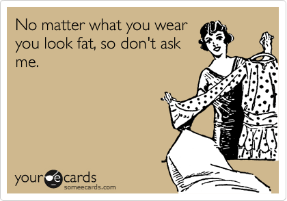 No matter what you wear 
you look fat, so don't ask
me.