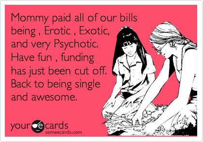 Mommy paid all of our bills
being , Erotic , Exotic,
and very Psychotic.
Have fun , funding
has just been cut off.
Back to being single
and awesome.