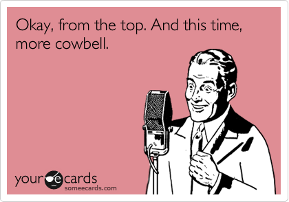 Okay, from the top. And this time, more cowbell.